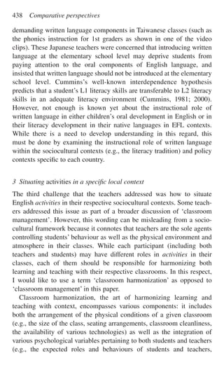demanding written language components in Taiwanese classes (such as
the phonics instruction for 1st graders as shown in one of the video
clips). These Japanese teachers were concerned that introducing written
language at the elementary school level may deprive students from
paying attention to the oral components of English language, and
insisted that written language should not be introduced at the elementary
school level. Cummins’s well-known interdependence hypothesis
predicts that a student’s L1 literacy skills are transferable to L2 literacy
skills in an adequate literacy environment (Cummins, 1981; 2000).
However, not enough is known yet about the instructional role of
written language in either children’s oral development in English or in
their literacy development in their native languages in EFL contexts.
While there is a need to develop understanding in this regard, this
must be done by examining the instructional role of written language
within the sociocultural contexts (e.g., the literacy tradition) and policy
contexts speciﬁc to each country.
3 Situating activities in a speciﬁc local context
The third challenge that the teachers addressed was how to situate
English activities in their respective sociocultural contexts. Some teach-
ers addressed this issue as part of a broader discussion of ‘classroom
management’. However, this wording can be misleading from a socio-
cultural framework because it connotes that teachers are the sole agents
controlling students’ behaviour as well as the physical environment and
atmosphere in their classes. While each participant (including both
teachers and students) may have different roles in activities in their
classes, each of them should be responsible for harmonizing both
learning and teaching with their respective classrooms. In this respect,
I would like to use a term ‘classroom harmonization’ as opposed to
‘classroom management’ in this paper.
Classroom harmonization, the art of harmonizing learning and
teaching with context, encompasses various components: it includes
both the arrangement of the physical conditions of a given classroom
(e.g., the size of the class, seating arrangements, classroom cleanliness,
the availability of various technologies) as well as the integration of
various psychological variables pertaining to both students and teachers
(e.g., the expected roles and behaviours of students and teachers,
438 Comparative perspectives
 