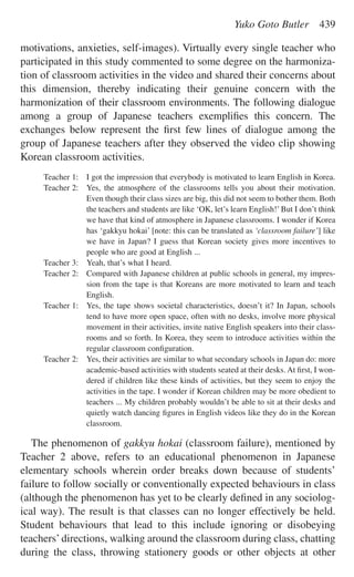 motivations, anxieties, self-images). Virtually every single teacher who
participated in this study commented to some degree on the harmoniza-
tion of classroom activities in the video and shared their concerns about
this dimension, thereby indicating their genuine concern with the
harmonization of their classroom environments. The following dialogue
among a group of Japanese teachers exempliﬁes this concern. The
exchanges below represent the ﬁrst few lines of dialogue among the
group of Japanese teachers after they observed the video clip showing
Korean classroom activities.
Teacher 1: I got the impression that everybody is motivated to learn English in Korea.
Teacher 2: Yes, the atmosphere of the classrooms tells you about their motivation.
Even though their class sizes are big, this did not seem to bother them. Both
the teachers and students are like ‘OK, let’s learn English!’ But I don’t think
we have that kind of atmosphere in Japanese classrooms. I wonder if Korea
has ‘gakkyu hokai’ [note: this can be translated as ‘classroom failure’] like
we have in Japan? I guess that Korean society gives more incentives to
people who are good at English ...
Teacher 3: Yeah, that’s what I heard.
Teacher 2: Compared with Japanese children at public schools in general, my impres-
sion from the tape is that Koreans are more motivated to learn and teach
English.
Teacher 1: Yes, the tape shows societal characteristics, doesn’t it? In Japan, schools
tend to have more open space, often with no desks, involve more physical
movement in their activities, invite native English speakers into their class-
rooms and so forth. In Korea, they seem to introduce activities within the
regular classroom conﬁguration.
Teacher 2: Yes, their activities are similar to what secondary schools in Japan do: more
academic-based activities with students seated at their desks. At ﬁrst, I won-
dered if children like these kinds of activities, but they seem to enjoy the
activities in the tape. I wonder if Korean children may be more obedient to
teachers ... My children probably wouldn’t be able to sit at their desks and
quietly watch dancing ﬁgures in English videos like they do in the Korean
classroom.
The phenomenon of gakkyu hokai (classroom failure), mentioned by
Teacher 2 above, refers to an educational phenomenon in Japanese
elementary schools wherein order breaks down because of students’
failure to follow socially or conventionally expected behaviours in class
(although the phenomenon has yet to be clearly deﬁned in any sociolog-
ical way). The result is that classes can no longer effectively be held.
Student behaviours that lead to this include ignoring or disobeying
teachers’directions, walking around the classroom during class, chatting
during the class, throwing stationery goods or other objects at other
Yuko Goto Butler 439
 