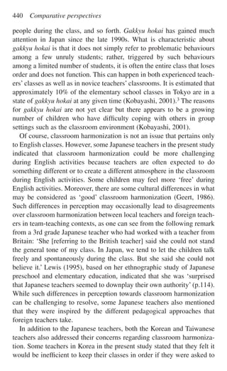 people during the class, and so forth. Gakkyu hokai has gained much
attention in Japan since the late 1990s. What is characteristic about
gakkyu hokai is that it does not simply refer to problematic behaviours
among a few unruly students; rather, triggered by such behaviours
among a limited number of students, it is often the entire class that loses
order and does not function. This can happen in both experienced teach-
ers’ classes as well as in novice teachers’ classrooms. It is estimated that
approximately 10% of the elementary school classes in Tokyo are in a
state of gakkyu hokai at any given time (Kobayashi, 2001).3 The reasons
for gakkyu hokai are not yet clear but there appears to be a growing
number of children who have difﬁculty coping with others in group
settings such as the classroom environment (Kobayashi, 2001).
Of course, classroom harmonization is not an issue that pertains only
to English classes. However, some Japanese teachers in the present study
indicated that classroom harmonization could be more challenging
during English activities because teachers are often expected to do
something different or to create a different atmosphere in the classroom
during English activities. Some children may feel more ‘free’ during
English activities. Moreover, there are some cultural differences in what
may be considered as ‘good’ classroom harmonization (Geert, 1986).
Such differences in perception may occasionally lead to disagreements
over classroom harmonization between local teachers and foreign teach-
ers in team-teaching contexts, as one can see from the following remark
from a 3rd grade Japanese teacher who had worked with a teacher from
Britain: ‘She [referring to the British teacher] said she could not stand
the general tone of my class. In Japan, we tend to let the children talk
freely and spontaneously during the class. But she said she could not
believe it.’ Lewis (1995), based on her ethnographic study of Japanese
preschool and elementary education, indicated that she was ‘surprised
that Japanese teachers seemed to downplay their own authority’ (p.114).
While such differences in perception towards classroom harmonization
can be challenging to resolve, some Japanese teachers also mentioned
that they were inspired by the different pedagogical approaches that
foreign teachers take.
In addition to the Japanese teachers, both the Korean and Taiwanese
teachers also addressed their concerns regarding classroom harmoniza-
tion. Some teachers in Korea in the present study stated that they felt it
would be inefﬁcient to keep their classes in order if they were asked to
440 Comparative perspectives
 
