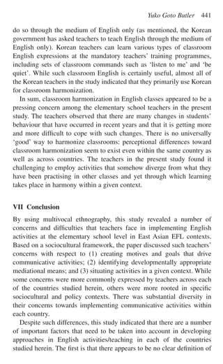 do so through the medium of English only (as mentioned, the Korean
government has asked teachers to teach English through the medium of
English only). Korean teachers can learn various types of classroom
English expressions at the mandatory teachers’ training programmes,
including sets of classroom commands such as ‘listen to me’ and ‘be
quiet’. While such classroom English is certainly useful, almost all of
the Korean teachers in the study indicated that they primarily use Korean
for classroom harmonization.
In sum, classroom harmonization in English classes appeared to be a
pressing concern among the elementary school teachers in the present
study. The teachers observed that there are many changes in students’
behaviour that have occurred in recent years and that it is getting more
and more difﬁcult to cope with such changes. There is no universally
‘good’ way to harmonize classrooms: perceptional differences toward
classroom harmonization seem to exist even within the same country as
well as across countries. The teachers in the present study found it
challenging to employ activities that somehow diverge from what they
have been practising in other classes and yet through which learning
takes place in harmony within a given context.
VII Conclusion
By using multivocal ethnography, this study revealed a number of
concerns and difﬁculties that teachers face in implementing English
activities at the elementary school level in East Asian EFL contexts.
Based on a sociocultural framework, the paper discussed such teachers’
concerns with respect to (1) creating motives and goals that drive
communicative activities; (2) identifying developmentally appropriate
mediational means; and (3) situating activities in a given context. While
some concerns were more commonly expressed by teachers across each
of the countries studied herein, others were more rooted in speciﬁc
sociocultural and policy contexts. There was substantial diversity in
their concerns towards implementing communicative activities within
each country.
Despite such differences, this study indicated that there are a number
of important factors that need to be taken into account in developing
approaches in English activities/teaching in each of the countries
studied herein. The ﬁrst is that there appears to be no clear deﬁnition of
Yuko Goto Butler 441
 