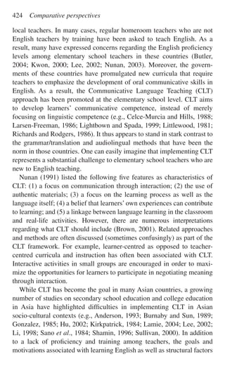 local teachers. In many cases, regular homeroom teachers who are not
English teachers by training have been asked to teach English. As a
result, many have expressed concerns regarding the English proﬁciency
levels among elementary school teachers in these countries (Butler,
2004; Kwon, 2000; Lee, 2002; Nunan, 2003). Moreover, the govern-
ments of these countries have promulgated new curricula that require
teachers to emphasize the development of oral communicative skills in
English. As a result, the Communicative Language Teaching (CLT)
approach has been promoted at the elementary school level. CLT aims
to develop learners’ communicative competence, instead of merely
focusing on linguistic competence (e.g., Celce-Murcia and Hills, 1988;
Larsen-Freeman, 1986; Lightbown and Spada, 1999; Littlewood, 1981;
Richards and Rodgers, 1986). It thus appears to stand in stark contrast to
the grammar/translation and audiolingual methods that have been the
norm in those countries. One can easily imagine that implementing CLT
represents a substantial challenge to elementary school teachers who are
new to English teaching.
Nunan (1991) listed the following ﬁve features as characteristics of
CLT: (1) a focus on communication through interaction; (2) the use of
authentic materials; (3) a focus on the learning process as well as the
language itself; (4) a belief that learners’ own experiences can contribute
to learning; and (5) a linkage between language learning in the classroom
and real-life activities. However, there are numerous interpretations
regarding what CLT should include (Brown, 2001). Related approaches
and methods are often discussed (sometimes confusingly) as part of the
CLT framework. For example, learner-centred as opposed to teacher-
centred curricula and instruction has often been associated with CLT.
Interactive activities in small groups are encouraged in order to maxi-
mize the opportunities for learners to participate in negotiating meaning
through interaction.
While CLT has become the goal in many Asian countries, a growing
number of studies on secondary school education and college education
in Asia have highlighted difﬁculties in implementing CLT in Asian
socio-cultural contexts (e.g., Anderson, 1993; Burnaby and Sun, 1989;
Gonzalez, 1985; Hu, 2002; Kirkpatrick, 1984; Lamie, 2004; Lee, 2002;
Li, 1998; Sano et al., 1984; Shamin, 1996; Sullivan, 2000). In addition
to a lack of proﬁciency and training among teachers, the goals and
motivations associated with learning English as well as structural factors
424 Comparative perspectives
 