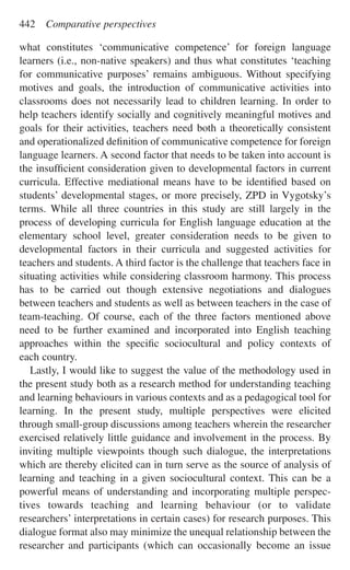 what constitutes ‘communicative competence’ for foreign language
learners (i.e., non-native speakers) and thus what constitutes ‘teaching
for communicative purposes’ remains ambiguous. Without specifying
motives and goals, the introduction of communicative activities into
classrooms does not necessarily lead to children learning. In order to
help teachers identify socially and cognitively meaningful motives and
goals for their activities, teachers need both a theoretically consistent
and operationalized deﬁnition of communicative competence for foreign
language learners. A second factor that needs to be taken into account is
the insufﬁcient consideration given to developmental factors in current
curricula. Effective mediational means have to be identiﬁed based on
students’ developmental stages, or more precisely, ZPD in Vygotsky’s
terms. While all three countries in this study are still largely in the
process of developing curricula for English language education at the
elementary school level, greater consideration needs to be given to
developmental factors in their curricula and suggested activities for
teachers and students. A third factor is the challenge that teachers face in
situating activities while considering classroom harmony. This process
has to be carried out though extensive negotiations and dialogues
between teachers and students as well as between teachers in the case of
team-teaching. Of course, each of the three factors mentioned above
need to be further examined and incorporated into English teaching
approaches within the speciﬁc sociocultural and policy contexts of
each country.
Lastly, I would like to suggest the value of the methodology used in
the present study both as a research method for understanding teaching
and learning behaviours in various contexts and as a pedagogical tool for
learning. In the present study, multiple perspectives were elicited
through small-group discussions among teachers wherein the researcher
exercised relatively little guidance and involvement in the process. By
inviting multiple viewpoints though such dialogue, the interpretations
which are thereby elicited can in turn serve as the source of analysis of
learning and teaching in a given sociocultural context. This can be a
powerful means of understanding and incorporating multiple perspec-
tives towards teaching and learning behaviour (or to validate
researchers’ interpretations in certain cases) for research purposes. This
dialogue format also may minimize the unequal relationship between the
researcher and participants (which can occasionally become an issue
442 Comparative perspectives
 