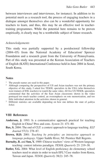 between interviewers and interviewees, for instance). In addition to its
potential merit as a research tool, the process of engaging teachers in a
dialogue amongst themselves also can be a wonderful opportunity for
teachers to learn, and thus, this may be an effective tool in teacher-
training programmes. While the potential here remains to be proven
empirically, it clearly may be a worthwhile subject of future research.
Acknowledgements
This study was partially supported by a postdoctoral fellowship
(2004–05) from the National Academy of Education/ Spencer
Foundation and a research grant from the University of Pennsylvania.
Part of this study was presented at the Korean Association of Teachers
of English (KATE) International Conference held in June 2004 in Seoul,
South Korea.
Notes
1 The pseudo names are used in this paper.
2 Although comparing the perspectives of US and Asian teachers was not the primary
objective of this study, I asked ﬁve TESOL specialists in the USA (who themselves
were trainers of ESL teachers) to watch the same video. All ﬁve US TESOL specialists
commented that the activities of the East Asian classrooms shown in the video
portrayed too much teacher control, an overemphasis on rote memorization, and too
little individual attention in the activities shown in general.
3 Different statistics are available depending on how one deﬁnes the state of gakkyu
hokai.
VIII References
Anderson, J. 1993: Is a communicative approach practical for teaching
English in China? Pros and cons. System 21: 471–80.
Bax, S. 2004: The end of CLT: a context approach to language teaching. ELT
Journal 57(3): 278–87.
Brown, H.D. 2001: Teaching by principles: an interactive approach to
language pedagogy. Upper Saddle River, NJ: Prentice Hall Regents.
Burnaby, B. and Sun, Y. 1989: Chinese teachers’ views of Western language
teaching: context informs paradigm. TESOL Quarterly 23: 219–38.
Butler, Y.G. 2004: What level of English proﬁciency do elementary school
teachers need to attain in order to teach EFL? Case studies from Korea,
Taiwan and Japan. TESOL Quarterly 38(2): 245–78.
Yuko Goto Butler 443
 