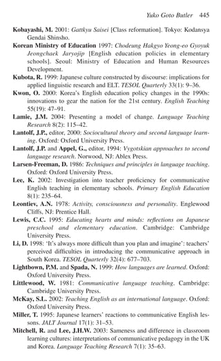 Kobayashi, M. 2001: Gattkyu Saisei [Class reformation]. Tokyo: Kodansya
Gendai Shinsho.
Korean Ministry of Education 1997: Chodeung Hakgyo Yeong-eo Gyoyuk
Jeongchaek Jaryojip [English education policies in elementary
schools]. Seoul: Ministry of Education and Human Resources
Development.
Kubota, R. 1999: Japanese culture constructed by discourse: implications for
applied linguistic research and ELT. TESOL Quarterly 33(1): 9–36.
Kwon, O. 2000: Korea’s English education policy changes in the 1990s:
innovations to gear the nation for the 21st century. English Teaching
55(19): 47–91.
Lamie, J.M. 2004: Presenting a model of change. Language Teaching
Research 8(2): 115–42.
Lantolf, J.P., editor, 2000: Sociocultural theory and second language learn-
ing. Oxford: Oxford University Press.
Lantolf, J.P. and Appel, G., editor, 1994: Vygotskian approaches to second
language research. Norwood, NJ: Ablex Press.
Larsen-Freeman, D. 1986: Techniques and principles in language teaching.
Oxford: Oxford University Press.
Lee, K. 2002: Investigation into teacher proﬁciency for communicative
English teaching in elementary schools. Primary English Education
8(1): 235–64.
Leontiev, A.N. 1978: Activity, consciousness and personality. Englewood
Cliffs, NJ: Prentice Hall.
Lewis, C.C. 1995: Educating hearts and minds: reﬂections on Japanese
preschool and elementary education. Cambridge: Cambridge
University Press.
Li, D. 1998: ‘It’s always more difﬁcult than you plan and imagine’: teachers’
perceived difﬁculties in introducing the communicative approach in
South Korea. TESOL Quarterly 32(4): 677–703.
Lightbown, P.M. and Spada, N. 1999: How languages are learned. Oxford:
Oxford University Press.
Littlewood, W. 1981: Communicative language teaching. Cambridge:
Cambridge University Press.
McKay, S.L. 2002: Teaching English as an international language. Oxford:
Oxford University Press.
Miller, T. 1995: Japanese learners’ reactions to communicative English les-
sons. JALT Journal 17(1): 31–53.
Mitchell, R. and Lee, J.H.W. 2003: Sameness and difference in classroom
learning cultures: interpretations of communicative pedagogy in the UK
and Korea. Language Teaching Research 7(1): 35–63.
Yuko Goto Butler 445
 