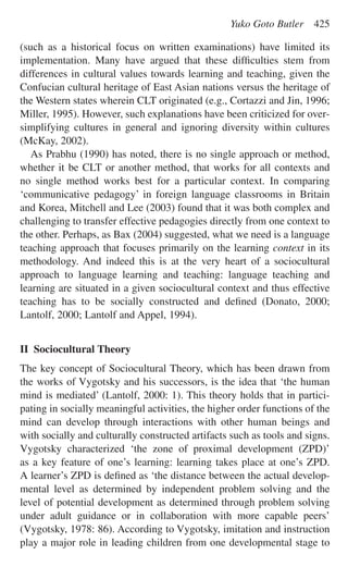 (such as a historical focus on written examinations) have limited its
implementation. Many have argued that these difﬁculties stem from
differences in cultural values towards learning and teaching, given the
Confucian cultural heritage of East Asian nations versus the heritage of
the Western states wherein CLT originated (e.g., Cortazzi and Jin, 1996;
Miller, 1995). However, such explanations have been criticized for over-
simplifying cultures in general and ignoring diversity within cultures
(McKay, 2002).
As Prabhu (1990) has noted, there is no single approach or method,
whether it be CLT or another method, that works for all contexts and
no single method works best for a particular context. In comparing
‘communicative pedagogy’ in foreign language classrooms in Britain
and Korea, Mitchell and Lee (2003) found that it was both complex and
challenging to transfer effective pedagogies directly from one context to
the other. Perhaps, as Bax (2004) suggested, what we need is a language
teaching approach that focuses primarily on the learning context in its
methodology. And indeed this is at the very heart of a sociocultural
approach to language learning and teaching: language teaching and
learning are situated in a given sociocultural context and thus effective
teaching has to be socially constructed and deﬁned (Donato, 2000;
Lantolf, 2000; Lantolf and Appel, 1994).
II Sociocultural Theory
The key concept of Sociocultural Theory, which has been drawn from
the works of Vygotsky and his successors, is the idea that ‘the human
mind is mediated’ (Lantolf, 2000: 1). This theory holds that in partici-
pating in socially meaningful activities, the higher order functions of the
mind can develop through interactions with other human beings and
with socially and culturally constructed artifacts such as tools and signs.
Vygotsky characterized ‘the zone of proximal development (ZPD)’
as a key feature of one’s learning: learning takes place at one’s ZPD.
A learner’s ZPD is deﬁned as ‘the distance between the actual develop-
mental level as determined by independent problem solving and the
level of potential development as determined through problem solving
under adult guidance or in collaboration with more capable peers’
(Vygotsky, 1978: 86). According to Vygotsky, imitation and instruction
play a major role in leading children from one developmental stage to
Yuko Goto Butler 425
 