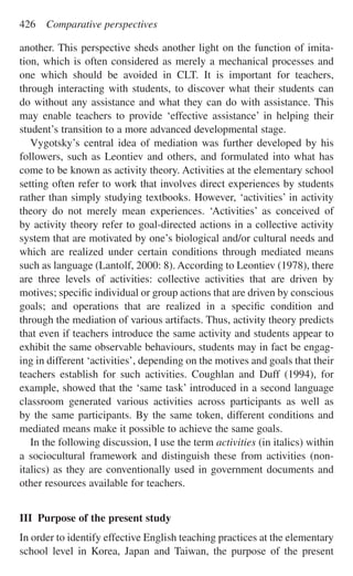 another. This perspective sheds another light on the function of imita-
tion, which is often considered as merely a mechanical processes and
one which should be avoided in CLT. It is important for teachers,
through interacting with students, to discover what their students can
do without any assistance and what they can do with assistance. This
may enable teachers to provide ‘effective assistance’ in helping their
student’s transition to a more advanced developmental stage.
Vygotsky’s central idea of mediation was further developed by his
followers, such as Leontiev and others, and formulated into what has
come to be known as activity theory. Activities at the elementary school
setting often refer to work that involves direct experiences by students
rather than simply studying textbooks. However, ‘activities’ in activity
theory do not merely mean experiences. ‘Activities’ as conceived of
by activity theory refer to goal-directed actions in a collective activity
system that are motivated by one’s biological and/or cultural needs and
which are realized under certain conditions through mediated means
such as language (Lantolf, 2000: 8). According to Leontiev (1978), there
are three levels of activities: collective activities that are driven by
motives; speciﬁc individual or group actions that are driven by conscious
goals; and operations that are realized in a speciﬁc condition and
through the mediation of various artifacts. Thus, activity theory predicts
that even if teachers introduce the same activity and students appear to
exhibit the same observable behaviours, students may in fact be engag-
ing in different ‘activities’, depending on the motives and goals that their
teachers establish for such activities. Coughlan and Duff (1994), for
example, showed that the ‘same task’ introduced in a second language
classroom generated various activities across participants as well as
by the same participants. By the same token, different conditions and
mediated means make it possible to achieve the same goals.
In the following discussion, I use the term activities (in italics) within
a sociocultural framework and distinguish these from activities (non-
italics) as they are conventionally used in government documents and
other resources available for teachers.
III Purpose of the present study
In order to identify effective English teaching practices at the elementary
school level in Korea, Japan and Taiwan, the purpose of the present
426 Comparative perspectives
 