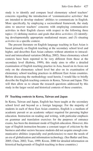 study is to identify and compare local elementary school teachers’
concerns regarding the introduction of ‘communicative activities’ that
are intended to develop students’ abilities to communicate in English.
More speciﬁcally, by employing a sociocultural framework, the study
aims to uncover teachers’ concerns with employing communicative
activities in their English classes with respect to the following three
topics: (1) deﬁning motives and goals that drive activities; (2) identify-
ing developmentally appropriate mediational means; and (3) situating
activities in a speciﬁc context.
The present literature on English language teaching in East Asian is
based primarily on English teaching at the secondary school level and
higher, and describes East Asian cultures without attention to intracul-
tural and intercultural variation (McKay, 2002). Since elementary school
contexts have been reported to be very different from those at the
secondary level (Kubota, 1999), this study aims to offer a detailed
examination of English teaching practice in Asia, based on its focus not
only on the elementary school level but also on its examination of
elementary school teaching practices in different East Asian countries.
Before discussing the methodology used herein, I would like to brieﬂy
describe the English teaching contexts in Korea, Taiwan and Japan. This
will then allow us to situate the research questions addressed by this
study in the larger social and historical contexts of these countries.
IV Teaching contexts in Korea, Taiwan and Japan
In Korea, Taiwan and Japan, English has been taught at the secondary
school level and beyond as a foreign language. For the majority of
students in each of these East Asian countries, English is a medium of
academic pursuit or an academic subject required for pursuing higher
education. Instruction on reading and writing, with particular emphasis
on grammar and translation exercises for the purposes of entrance
exams, has been the dominant mode of English education. However, this
type of English instruction became a constant target of criticism by the
business and other sectors because students did not acquire enough com-
municative abilities (especially oral proﬁciencies) to meet the needs of
an era of globalization and information technology. (See Butler and Iino,
2005; Chen, 2002; Tsao, 1999; Kwon, 2000 for detailed information on
historical backgrounds of English teaching in these countries.)
Yuko Goto Butler 427
 