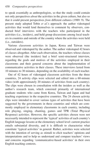 to speak essentially as anthropologists, so that the study could contain
not only perspectives about the activities in the given culture, but also so
that it could present perspectives from different cultures (1989: 9). The
present study adopted Tobin et al.’s approach: the author videotaped
activities that would lend themselves to comment by observers, con-
ducted brief interviews with the teachers who participated in the
activities (i.e., insiders), and held group discussions among local teach-
ers in countries and outside of the country where the activities were held
(i.e., outsiders).
Various classroom activities in Japan, Korea and Taiwan were
observed and videotaped by the author. The author videotaped 42 hours
of classes altogether. After each observation, the teachers whose classes
were observed (the insiders) had a brief semi-structured interview,
regarding the goals and motives of the activities employed in their
classrooms and their general concerns about the implementation of
communicative activities in their classes. These interviews lasted from
10 minutes to 30 minutes, depending on the availability of each teacher.
Out of 42 hours of videotaped classroom activities from the three
countries, 24 activity clips were selected and edited into a 60-minute
video (with approximately 20 minutes of activities from each country).
The clips were chosen in consultation with the insiders as well as the
author’s research team, which consisted primarily of international
graduate students who came from Korea, Taiwan and Japan and had
teaching experience in the respective countries. The 24 chosen activity
clips were intended to cover various types of activities that have been
suggested by the governments in these countries and which are com-
monly employed in elementary classrooms in each country, including
role playing, singing, chanting, games and TPR (Total Physical
Response) activities. However, the speciﬁc activities chosen were not
necessarily intended to represent the ‘typical’activities of each country’s
English language lessons at the elementary school level: current practice
entails substantial diversity, and it is difﬁcult to characterize what
constitute ‘typical activities’ in general. Rather, activities were selected
with the intention of serving as stimuli to elicit teachers’ opinions and
interpretations and to help us understand and compare teachers’ views
and concerns regarding ‘communicative-based activities’ in their own
English teaching contexts.
430 Comparative perspectives
 