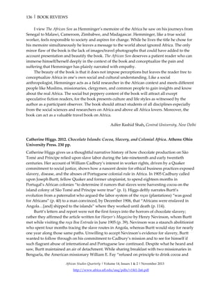 136 | BOOK REVIEWS
African Studies Quarterly | Volume 14, Issues 1 & 2 | November 2013
http://www.africa.ufl.edu/asq/pdfs/v14i1-2a6.pdf
I view The African Son as Hemminger’s memoire of the Africa he saw on his journeys from
Senegal to Malawi, Cameroon, Zimbabwe, and Madagascar. Hemminger, like a true social
worker, feels responsible to society and aspires for change. While he lives the title he chose for
his memoire simultaneously he leaves a message to the world about ignored Africa. The only
minor flaw of the book is the lack of images/travel photographs that could have added to the
account presentation and beautify the book. The African Son deserves a patient reader who can
immerse himself/herself deeply in the context of the book and conceptualize the pain and
suffering that Hemminger has plainly narrated with empathy.
The beauty of the book is that it does not impose perceptions but leaves the reader free to
conceptualize Africa in one’s own social and cultural understanding. Like a social
anthropologist, Hemminger acts as a field researcher in the African context and meets different
people like Muslims, missionaries, clergymen, and common people to gain insights and know
about the real Africa. The social but peppery content of the book will attract all except
speculative fiction readers, for the book presents culture and life styles as witnessed by the
author as a participant observer. The book should attract students of all disciplines especially
from the social sciences and researchers on Africa and above all Africa lovers. Moreover, the
book can act as a valuable travel book on Africa.
Adfer Rashid Shah, Central University, New Delhi
Catherine Higgs. 2012. Chocolate Islands: Cocoa, Slavery, and Colonial Africa. Athens: Ohio
University Press. 230 pp.
Catherine Higgs gives us a thoughtful narrative history of how chocolate production on São
Tomé and Príncipe relied upon slave labor during the late-nineteenth and early twentieth
centuries. Her account of William Cadbury’s interest in worker rights, driven by a Quaker
commitment to social justice, shows how a nascent desire for ethical business practices exposed
slavery, disease, and the abuses of Portuguese colonial rule in Africa. In 1905 Cadbury called
upon Joseph Burtt, fellow Quaker and former utopianist, to spend eighteen months in
Portugal’s African colonies “to determine if rumors that slaves were harvesting cocoa on the
island colony of São Tomé and Príncipe were true” (p. 1). Higgs deftly narrates Burtt’s
evolution from a paternalist who argued the labor system of the roças (plantations) “was good
for Africans” (p. 40) to a man convinced, by December 1906, that “Africans were enslaved in
Angola…[and] shipped to the islands” where they worked until death (p. 114).
Burtt’s letters and report were not the first forays into the horrors of chocolate slavery;
rather they affirmed the article written for Harper’s Magazine by Henry Nevinson, whom Burtt
met while visiting the roça Boa Entrada in June 1905 (p. 39). Nevinson was a staunch abolitionist
who spent four months tracing the slave routes in Angola, whereas Burtt would stay for nearly
one year along those same paths. Unwilling to accept Nevinson’s evidence for slavery, Burtt
wanted to follow through on his commitment to Cadbury’s mission and to see for himself if
such flagrant abuse of international and Portuguese law continued. Despite what he heard and
saw, Burtt maintained an air of detachment. While sharing breakfast with two missionaries in
Benguela, the American missionary William E. Fay “refused on principle to drink cocoa and
 