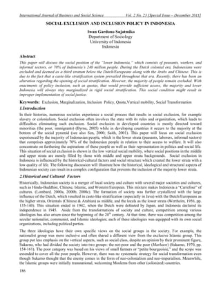 International Journal of Business and Social Science Vol. 2 No. 23 [Special Issue – December 2011]
186
SOCIAL EXCLUSION AND INCLUSION POLICY IN INDONESIA
Iwan Gardono Sujatmiko
Department of Sociology
University of Indonesia
Indonesia
Abstract
This paper will discuss the social position of the “lower Indonesia,” which consists of peasants, workers, and
informal sectors, or 70% of Indonesia’s 240 million people. During the Dutch colonial era, Indonesians were
excluded and deemed as a third stratum below the Dutch/Europeans along with the Arabs and Chinese. This is
due to the fact that a caste-like stratification system prevailed throughout that era. Recently, there has been an
alteration regarding the opening of social stratification. However, the majority of people remain excluded. With
enactments of policy inclusion, such as quotas, that would provide sufficient access, the majority and lower
Indonesia will always stay marginalized in rigid social stratification. This social condition might result in
improper implementation of social justice.
Keywords: Exclusion, Marginalization, Inclusion Policy, Quota,Vertical mobility, Social Transformation
1.Introduction
In their histories, numerous societies experience a social process that results in social exclusion, for example
slavery or colonialism. Social exclusion often involves the state with its rules and organization, which leads to
difficulties eliminating such exclusion. Social exclusion in developed countries is mostly directed toward
minorities (the poor, immigrants) (Byrne, 2005) while in developing countries it occurs to the majority at the
bottom of the social pyramid (see also Sen, 2000; Saith, 2001). This paper will focus on social exclusion
experienced by the majority of Indonesian people, which is the lower strata (peasants, laborers, informal sectors)
that comprises approximately 70% of the Indonesian people in relation to their access to welfare. It will also
concentrate on furthering the aspirations of these people as well as their representation in politics and social life.
This situation of social exclusion is shown in the low vertical social mobility, where social positions in the middle
and upper strata are mostly filled by those with middle and upper strata backgrounds. Social exclusion in
Indonesia is influenced by the historical-cultural factors and social structure which created the lower strata with a
low quality of life. The following discussion will illustrate how the historical, ideological and structural aspects of
Indonesian society can result in a complex configuration that prevents the inclusion of the majority lower strata.
2.Historical and Cultural Factors
Historically, Indonesian society is a merger of local society and culture with several major societies and cultures,
such as Hindu-Buddhist, Chinese, Islamic, and Western/European. This mixture makes Indonesia a “Carrefour” of
cultures. (Lombard, 2000a, 2000b, 2000c). The formation of society was further crystallized with the large
influence of the Dutch, which resulted in caste-like stratification (especially in Java) with the Dutch/Europeans as
the higher strata, Orientals (Chinese & Arabian) as middle, and the locals as the lower strata (Wertheim, 1956, pp.
135-140). This situation ended in 1942, when the Dutch were defeated by Japan, and Indonesia declared its
independence in 1945. Aside from the transformations of society and culture, competition among various
ideologies has also arisen since the beginning of the 20th
century. At that time, there was competition among the
secular nationalist, communist, and Islamic ideologies; each of these ideologies was equipped with its own social
organizations, including political parties.
The three ideologies have their own specific views on the social groups in the society. For example, the
nationalist group was more inclusive and often shared a different view from the exclusive Islamic group. This
group put less emphasis on the vertical aspects, such as social class, despite an opinion by their prominent figure,
Sukarno, who had divided the society into two groups: the not-poor and the poor (Marhaen) (Sukarno, 1970, pp.
154-161). The poor category was based on his views of small farmers or “petite bourgeoisie,” and the scope was
extended to cover all the poor people. However, there was no systematic strategy for social transformation even
though Sukarno thought that the enemy comes in the form of neo-colonialism and neo-imperialism. Meanwhile,
the Islamic groups were initially transnational, welcoming Moslems from other (colonized) countries.
 