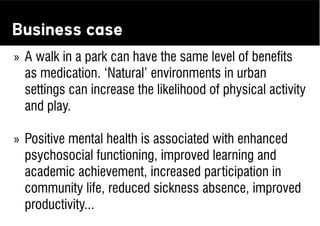 Business case
» A walk in a park can have the same level of beneﬁts
  as medication. ‘Natural’ environments in urban
  settings can increase the likelihood of physical activity
  and play.

» Positive mental health is associated with enhanced
  psychosocial functioning, improved learning and
  academic achievement, increased participation in
  community life, reduced sickness absence, improved
  productivity...
 