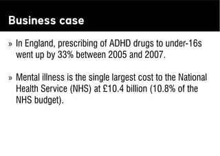 Business case
» In England, prescribing of ADHD drugs to under-16s
  went up by 33% between 2005 and 2007.

» Mental illness is the single largest cost to the National
  Health Service (NHS) at £10.4 billion (10.8% of the
  NHS budget).
 