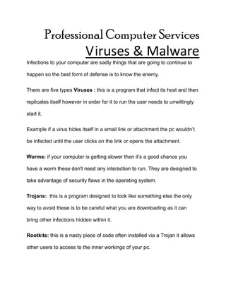 Professional Computer Services Viruses & Malware Infections to your computer are sadly things that are going to continue to happen so the best form of defense is to know the enemy. There are five types Viruses : this is a program that infect its host and then replicates itself however in order for it to run the user needs to unwittingly start it.  Example if a virus hides itself in a email link or attachment the pc wouldn’t be infected until the user clicks on the link or opens the attachment. Worms: if your computer is getting slower then it’s a good chance you have a worm these don't need any interaction to run. They are designed to take advantage of security flaws in the operating system. Trojans:  this is a program designed to look like something else the only way to avoid these is to be careful what you are downloading as it can bring other infections hidden within it. Rootkits: this is a nasty piece of code often installed via a Trojan it allows other users to access to the inner workings of your pc. Spyware:  this is potentially less damaging than the others but it is a serious threat to your privacy.  It gathers info about your computer use which it then repots back over the internet. Free help : ad-aware 2009 http://download.cnet.com/Ad-Aware-Free-Anti-Malware/3000-8022_4-10045910.html. zone alarm firewall http://www.zonealarm.com/security/en-us/zonealarm-pc-security-free-firewall.htm. malware bytes http://www.malwarebytes.org/mbam.php 