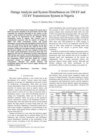 EJERS, European Journal of Engineering Research and Science
Vol. 5, No. 1, January 2020
DOI: http://dx.doi.org/10.24018/ejers.2020.5.1.1722 100

Abstract—The Persistent power outage in the country due to
faults has become alarming to the government and the body
responsible for electricity generation in the country. It also
creates a major problem for electricity consumers in Nigeria,
there must be an improvement in the reliability of the
transmission system in Nigeria. This research work is
predominantly concerned with the analysis of outages on
330kV and 132kV transmission system, and system
disturbances on generation and transmission system for five (5)
years. The result shows that the forced outages are the most
occurred outages on the 330 kV line, while on 132 kV line,
emergency outages have the highest number of outages in 2014
but decreases rapidly over the years, similarly, twenty-seven
(27) major system disturbances occurred in 2016 with 31%
against ten (10) with 11% disturbances in 2015, while 2014 and
2018 with the same number of system disturbances of thirteen
(13) with 15%, it is apparent that more disturbances occur on
the transmission system, and there should be a proper
protection scheme to maintain stable grid network.
Consequently, Mini-grid and off-grid solutions will
prominently address the issue of power supply shortage and
instability in Nigeria.
Index Terms—Disturbances, Generation, Outage,
Transmission.
I. INTRODUCTION
The power system performs a very crucial role in the
development of a country. Various sectors like health,
education, oil and gas, etc. depending on the power system
for productivity. Consequently, when there are power
system abnormalities, there will be an adverse effect on the
activities of various users such as sectors, homes, and
industries. And in turn, their productivities are weakened. A
power system is said to be in a state of insecurity when a
disturbance causes a slow and overwhelming decrease in
voltage [3]. Comparably, faults can be known as an
abnormal condition, which can occur on the generation
system, transmission system or the distribution system, it
normally takes some time before the service can be restored
despite the huge amount of money being spent [6]. The
Nigerian Electricity Regulatory Commission stated that a
total system collapse is regarded as a total blackout to the
entire nation, while partial system collapse is a failure of a
section of the grid [11].
Outages are known as a time when the electricity supply
to an area is interrupted due to technical failure [2]. It is
imperative that recurrent transmission and distribution
system disturbances contribute to the unreliability of the
power system. According to [4], [9], thirteen (13) major
Published on January 28, 2020.
Authors are with the Federal Polytechnic, Ilaro, Ogun State, Nigeria
system disturbances that occurred against twenty-four (24)
that occurred in 2017. Twelve with (92.31%) were total
system collapses from transmission faults while one with
(7.69%) was partial from generation faults. The same 2018,
there were 1061 incidences of 330kV outages – comprising
forced, planned, urgent and emergency outages. It decreased
by 165 (13.45%) compared with the 2017 figure of 1226. In
2018, there were 1914 incidences of 132kV outages. It
decreased by 394 (17.07%) in comparison with the 2017
value of 2308. There should be a thorough patrol and
maintenance of the circuits to prevent future outage
occurrence.
It should be recalled that the tripping of generating station
units caused the grid to collapse and most of the faults on
transmission lines were transient and can be avoidable if
thorough patrol and maintenance of the circuits are
implemented. Also, a proper protection scheme will
positively improve power supply security. Mini-grid and
off-grid solutions will factor prominently in the
government’s ability to achieve its energy access goals [1].
II. MATERIALS AND METHODS
The method used in this research involves data collection
and analysis from several power regulatory bodies and
reviews of related literature. The data comprises of system
disturbances data for a period of five (5) years (2014 - 2018)
on generation and transmission system, and the respective
cumulative data for forced, planned, urgent and emergency
outages for a period of five (5) years (2014 - 2018) for 330
kV and 132 kV line.
TABLE I: OUTAGES STATISTICAL DATA ON 330 KV TRANSMISSION LINE
(2014 - 2018) [7], [8], [ 9]
Year
Forced
Outage
Planned
Outage
Urgent
Outage
Emergency
Outage
Total
Outages
2014 651 91 181 106 1029
2015 613 194 132 61 1000
2016 771 160 236 98 1265
2017 801 206 202 17 1226
2018 658 186 206 11 1061
TABLE II: OUTAGES STATISTICAL DATA ON 132 KV TRANSMISSION LINE
(2014 - 2018) [7], [8], [9]
Year
Forced
Outage
Planned
Outage
Urgent
Outage
Emergency
Outage
Total
Outages
2014 1070 113 315 2871 4369
2015 1048 167 304 1686 3205
2016 1116 227 284 1522 3149
2017 1061 224 293 730 2308
2018 1023 309 214 368 1914
Outage Analysis and System Disturbances on 330 kV and
132 kV Transmission System in Nigeria
Najeem. O. Adelakun, Banji. A. Olanipekun
 