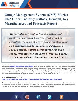 Outage Management System (OMS) Market
2022 Global Industry Outlook, Demand, Key
Manufacturers and Forecasts Report
“Outage Management System is a system that is
employed extensively by the power distribution
operators. The main objective behind employing the
particular system is to recognize and determine
power outages. It offers power outage condition
and restores status to the users. Moreover, it keeps
up the historical data that can be utilized in future.”
The Global Outage Management Systems Market is estimated to rise at a huge rate in the next couple of years owing
to augmentation in the applications and expansion of the scope across various sectors. Outage Management System
is a system that is employed extensively by the power distribution operators. The main objective behind employing
the particular system is to recognize and determine power outages. It offers power outage condition and restores
status to the users. Moreover, it keeps up the historical data that can be utilized in future.
Browse Full Research Report @
https://www.millioninsights.com/industry-reports/outage-management-system-oms-market
The manufacturers are taking up various steps to develop and advance the systems with more efficiency so that the
burgeoning demands of the customers can be fulfilled. The Outage Management Systems industry is attaining huge
recognition across the globe owing to mounting prerequisites across various sectors.
 