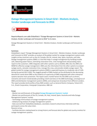 Outage Management Systems in Smart Grid – Markets Analysis,
Vendor Landscape and Forecasts to 2016




ReportsnReports.com adds GlobalData’s “Outage Management Systems in Smart Grid – Markets
Analysis, Vendor Landscape and Forecasts to 2016” to its store.

Outage Management Systems in Smart Grid – Markets Analysis, Vendor Landscape and Forecasts to
2016


Summary
GlobalData's report “Outage Management Systems in Smart Grid – Markets Analysis, Vendor Landscape
and Forecasts to 2016” provides an analysis of the global market for outage management systems with
insights on key countries such as the US, Canada, the UK, Ireland, Italy, Spain, Australia, and India.
Outage management systems (OMS) is a tool that helps in outage management by handling trouble
calls, detecting power failure, estimating restoration time, crew management and providing status
report to the customers. OMS integrates with other systems such as SCADA, AMI, GIS, CIS, DMS and
MDM for effective outage management. OMS uses the information from the other systems to analyze
outage events, calculate restoration time, manage the crew, and provide reliable outage report. The
global market for outage management systems (OMS) is expected to grow at a moderate rate of 3.8%
during the period 2011-2020. The sluggish growth of OMS market can be attributed to the decreasing
demand for stand-alone OMS as the evidence of superiority of OMS integrated with other enterprise
systems become more prominent. The report covers market factors for the OMS such as drivers,
restraints and recent trends besides providing a brief overview on the OMS technology, convergence of
OMS and distribution management systems (DMS), and comparison of product from different vendors.
The report provides brief profiles of key OMS vendors such as General Electric Company, Telvent GIT,
S.A., Oracle Corporation, Intergraph Corporation, ABB Ltd.


Scope
- Market size and forecasts of the global Outage Management Systems’ market
- Market size and forecasts of the US, Canada, UK, Italy, Ireland, Spain, Australia and India Outage
Management Systems’ market
- Technology trend analysis of outage management systems
- Global pricing analysis of outage management systems
- Data sourced from GlobalData databases, secondary research and primary interviews with key
participants across the value chain.
Reasons to buy
- Facilitate decision-making based on strong historic and forecast data for global and country markets for
outage management systems.
 