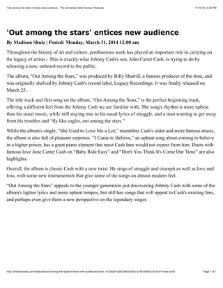 11/15/15, 5:34 PM'Out among the stars' entices new audience - The University Daily Kansan: Features
Page 1 of 1http://www.kansan.com/features/out-among-the-stars-entices-new-audience/article_1e13525f-a3fd-56bd-835c-b19d7064b319.html?mode=print
'Out among the stars' entices new audience
By Madison Shulz | Posted: Monday, March 31, 2014 12:00 am
Throughout the history of art and culture, posthumous work has played an important role in carrying on
the legacy of artists.- This is exactly what Johnny Cash's son, John Carter Cash, is trying to do by
releasing a new, unheard record to the public.
The album, “Out Among the Stars,” was produced by Billy Sherrill, a famous producer of the time, and
was originally shelved by Johnny Cash's record label, Legacy Recordings. It was finally released on
March 25.
The title track and first song on the album, “Out Among the Stars,” is the perfect beginning track,
offering a different feel from the Johnny Cash we are familiar with. The song's rhythm is more upbeat
than his usual music, while still staying true to his usual lyrics of struggle, and a man wanting to get away
from his troubles and “fly like eagles, out among the stars.”
While the album's single, “She Used to Love Me a Lot,” resembles Cash's older and more famous music,
the album is also full of pleasant surprises. “I Came to Believe,” an upbeat song about coming to believe
in a higher power, has a great piano element that most Cash fans would not expect from him. Duets with
famous love June Carter Cash on “Baby Ride Easy” and “Don't You Think It's Come Our Time” are also
highlights.
Overall, the album is classic Cash with a new twist. He sings of struggle and triumph as well as love and
loss, with some new instrumentals that give some of the songs an almost modern feel.
“Out Among the Stars” appeals to the younger generation just discovering Johnny Cash with some of the
album's lighter lyrics and more upbeat tempos, but still has songs that will appeal to Cash's existing fans,
and perhaps even give them a new perspective on the legendary singer.
 