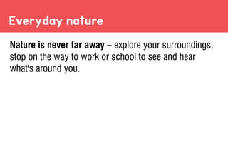 Everyday nature
Nature is never far away – explore your surroundings,
stop on the way to work or school to see and hear
what's around you.
 