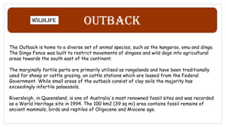 Outback
Wildlife
The Outback is home to a diverse set of animal species, such as the kangaroo, emu and dingo.
The Dingo Fence was built to restrict movements of dingoes and wild dogs into agricultural
areas towards the south east of the continent.
The marginally fertile parts are primarily utilised as rangelands and have been traditionally
used for sheep or cattle grazing, on cattle stations which are leased from the Federal
Government. While small areas of the outback consist of clay soils the majority has
exceedingly infertile palaeosols.
Riversleigh, in Queensland, is one of Australia's most renowned fossil sites and was recorded
as a World Heritage site in 1994. The 100 km2 (39 sq mi) area contains fossil remains of
ancient mammals, birds and reptiles of Oligocene and Miocene age.
 