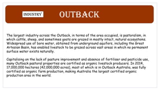 Outback
Industry
The largest industry across the Outback, in terms of the area occupied, is pastoralism, in
which cattle, sheep, and sometimes goats are grazed in mostly intact, natural ecosystems.
Widespread use of bore water, obtained from underground aquifers, including the Great
Artesian Basin, has enabled livestock to be grazed across vast areas in which no permanent
surface water exists naturally.
Capitalising on the lack of pasture improvement and absence of fertiliser and pesticide use,
many Outback pastoral properties are certified as organic livestock producers. In 2014,
17,000,000 hectares (42,000,000 acres), most of which is in Outback Australia, was fully
certified as organic farm production, making Australia the largest certified organic
production area in the world.
 