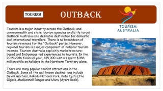 Outback
Tourism
Tourism is a major industry across the Outback, and
commonwealth and state tourism agencies explicitly target
Outback Australia as a desirable destination for domestic
and international travellers. There is no breakdown of
tourism revenues for the "Outback" per se. However,
regional tourism is a major component of national tourism
incomes. Tourism Australia explicitly markets nature-
based and Indigenous-led experiences to tourists. In the
2015–2016 financial year, 815,000 visitors spent $988
million while on holidays in the Northern Territory alone.
There are many popular tourist attractions in the
Outback. Some of the well known destinations include
Devils Marbles, Kakadu National Park, Kata Tjuta (The
Olgas), MacDonnell Ranges and Uluru (Ayers Rock).
 