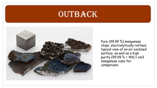 Outback
Pure (99.99 %) manganese
chips, electrolytically refined,
typical view of on air oxidized
surface, as well as a high
purity (99.99 % = 4N) 1 cm3
manganese cube for
comparison.
 