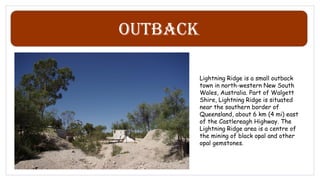 Outback
Lightning Ridge is a small outback
town in north-western New South
Wales, Australia. Part of Walgett
Shire, Lightning Ridge is situated
near the southern border of
Queensland, about 6 km (4 mi) east
of the Castlereagh Highway. The
Lightning Ridge area is a centre of
the mining of black opal and other
opal gemstones.
 