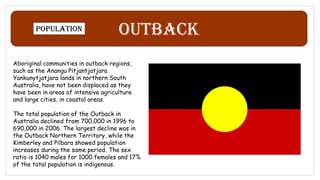 Outback
Population
Aboriginal communities in outback regions,
such as the Anangu Pitjantjatjara
Yankunytjatjara lands in northern South
Australia, have not been displaced as they
have been in areas of intensive agriculture
and large cities, in coastal areas.
The total population of the Outback in
Australia declined from 700,000 in 1996 to
690,000 in 2006. The largest decline was in
the Outback Northern Territory, while the
Kimberley and Pilbara showed population
increases during the same period. The sex
ratio is 1040 males for 1000 females and 17%
of the total population is indigenous.
 