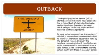 Outback
The Royal Flying Doctor Service (RFDS)
started service in 1928 and helps people who
live in the outback of Australia. Previously,
serious injuries or illnesses often meant
death owing to the lack of proper medical
facilities and trained personnel.
In many outback communities, the number of
children is too small for a conventional school
to operate. Children are educated at home by
the School of the Air. Originally the
teachers communicated with the children via
radio, but now satellite telecommunication is
used instead. Some children attend boarding
school, mostly only those in secondary school.
 