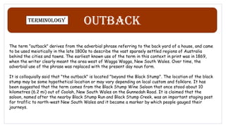Outback
Terminology
The term "outback" derives from the adverbial phrase referring to the back yard of a house, and came
to be used meiotically in the late 1800s to describe the vast sparsely settled regions of Australia
behind the cities and towns. The earliest known use of the term in this context in print was in 1869,
when the writer clearly meant the area west of Wagga Wagga, New South Wales. Over time, the
adverbial use of the phrase was replaced with the present day noun form.
It is colloquially said that "the outback" is located "beyond the Black Stump". The location of the black
stump may be some hypothetical location or may vary depending on local custom and folklore. It has
been suggested that the term comes from the Black Stump Wine Saloon that once stood about 10
kilometres (6.2 mi) out of Coolah, New South Wales on the Gunnedah Road. It is claimed that the
saloon, named after the nearby Black Stump Run and Black Stump Creek, was an important staging post
for traffic to north-west New South Wales and it became a marker by which people gauged their
journeys.
 