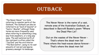 Outback
"The Never-Never" is a term
referring to remoter parts of the
Outback. The Outback can also be
referred to as "back of beyond" or
"back o' Bourke", although these
terms are more frequently used
when referring to something a long
way from anywhere, or a long way
away. The well-watered north of
the continent is often called the
"Top End" and the arid interior
"The Red Centre", owing to its vast
amounts of red soil and sparse
greenery amongst its landscape.
The Never Never is the name of a vast,
remote area of the Australian Outback, as
described in Barcroft Boake's poem "Where
the Dead Men Lie":
Out on the wastes of the Never Never -
That's where the dead men lie!
There where the heat-waves dance forever -
That's where the dead men lie!
 
