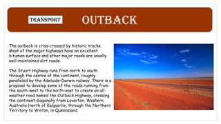 Outback
Transport
The outback is criss-crossed by historic tracks.
Most of the major highways have an excellent
bitumen surface and other major roads are usually
well-maintained dirt roads.
The Stuart Highway runs from north to south
through the centre of the continent, roughly
paralleled by the Adelaide–Darwin railway. There is a
proposal to develop some of the roads running from
the south-west to the north-east to create an all-
weather road named the Outback Highway, crossing
the continent diagonally from Laverton, Western
Australia (north of Kalgoorlie, through the Northern
Territory to Winton, in Queensland.
 