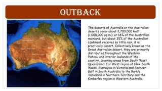 Outback
The deserts of Australia or the Australian
deserts cover about 2,700,000 km2
(1,000,000 sq mi), or 18% of the Australian
mainland, but about 35% of the Australian
continent receives so little rain, it is
practically desert. Collectively known as the
Great Australian desert, they are primarily
distributed throughout the Western
Plateau and interior lowlands of the
country, covering areas from South West
Queensland, Far West region of New South
Wales, Sunraysia in Victoria and Spencer
Gulf in South Australia to the Barkly
Tableland in Northern Territory and the
Kimberley region in Western Australia.
 