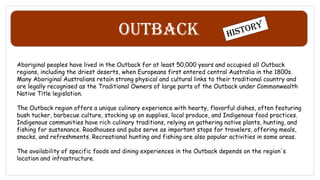 Outback
Aboriginal peoples have lived in the Outback for at least 50,000 years and occupied all Outback
regions, including the driest deserts, when Europeans first entered central Australia in the 1800s.
Many Aboriginal Australians retain strong physical and cultural links to their traditional country and
are legally recognised as the Traditional Owners of large parts of the Outback under Commonwealth
Native Title legislation.
The Outback region offers a unique culinary experience with hearty, flavorful dishes, often featuring
bush tucker, barbecue culture, stocking up on supplies, local produce, and Indigenous food practices.
Indigenous communities have rich culinary traditions, relying on gathering native plants, hunting, and
fishing for sustenance. Roadhouses and pubs serve as important stops for travelers, offering meals,
snacks, and refreshments. Recreational hunting and fishing are also popular activities in some areas.
The availability of specific foods and dining experiences in the Outback depends on the region's
location and infrastructure.
 