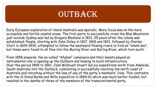 Outback
Early European exploration of inland Australia was sporadic. More focus was on the more
accessible and fertile coastal areas. The first party to successfully cross the Blue Mountains
just outside Sydney was led by Gregory Blaxland in 1813, 25 years after the colony was
established. People, starting with John Oxley in 1817, 1818 and 1821, followed by Charles
Sturt in 1829–1830, attempted to follow the westward-flowing rivers to find an "inland sea",
but these were found to all flow into the Murray River and Darling River, which turn south.
From 1858 onwards, the so-called "Afghan" cameleers and their beasts played an
instrumental role in opening up the Outback and helping to build infrastructure.
Over the period 1858 to 1861, John McDouall Stuart led six expeditions north from Adelaide,
South Australia into the Outback, culminating in successfully reaching the north coast of
Australia and returning without the loss of any of the party's members' lives. This contrasts
with the ill-fated Burke and Wills expedition in 1860–61 which was much better funded, but
resulted in the deaths of three of the members of the transcontinental party.
 