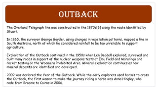 Outback
The Overland Telegraph line was constructed in the 1870s[6] along the route identified by
Stuart.
In 1865, the surveyor George Goyder, using changes in vegetation patterns, mapped a line in
South Australia, north of which he considered rainfall to be too unreliable to support
agriculture.
Exploration of the Outback continued in the 1950s when Len Beadell explored, surveyed and
built many roads in support of the nuclear weapons tests at Emu Field and Maralinga and
rocket testing on the Woomera Prohibited Area. Mineral exploration continues as new
mineral deposits are identified and developed.
2002 was declared the Year of the Outback. While the early explorers used horses to cross
the Outback, the first woman to make the journey riding a horse was Anna Hingley, who
rode from Broome to Cairns in 2006.
 