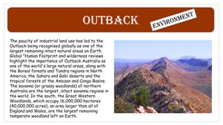 Outback
The paucity of industrial land use has led to the
Outback being recognised globally as one of the
largest remaining intact natural areas on Earth.
Global "Human Footprint and wilderness reviews
highlight the importance of Outback Australia as
one of the world's large natural areas, along with
the Boreal forests and Tundra regions in North
America, the Sahara and Gobi deserts and the
tropical forests of the Amazon and Congo Basins.
The savanna (or grassy woodlands) of northern
Australia are the largest, intact savanna regions in
the world. In the south, the Great Western
Woodlands, which occupy 16,000,000 hectares
(40,000,000 acres), an area larger than all of
England and Wales, are the largest remaining
temperate woodland left on Earth.
 