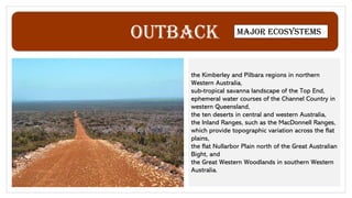 Outback Major ecosystems
the Kimberley and Pilbara regions in northern
Western Australia,
sub-tropical savanna landscape of the Top End,
ephemeral water courses of the Channel Country in
western Queensland,
the ten deserts in central and western Australia,
the Inland Ranges, such as the MacDonnell Ranges,
which provide topographic variation across the flat
plains,
the flat Nullarbor Plain north of the Great Australian
Bight, and
the Great Western Woodlands in southern Western
Australia.
 
