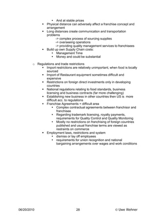 • And at stable prices
                 Physical distance can adversely affect a franchise concept and
                  arrangement
                 Long distances create communication and transportation
                  problems
                         -> complex process of sourcing supplies
                         -> overseeing operations
                         -> providing quality management services to franchisees
                 Build up own Supply Chain costs:
                     • Management Time
                     • Money and could be substantial

        o Regulations and trade restrictions
             Import restrictions are relatively unimportant, when food is locally
                sourced
             Import of Restaurant equipment sometimes difficult and
                expensive
             Restrictions on foreign direct investments only in developing
                countries
             National regulations relating to food standards, business
                licensing and business contracts (far more challenging)
             Establishing new business in other countries then US is more
                difficult acc. to regulations
             Franchise Agreements = difficult area
                     • Complex contractual agreements between franchisor and
                         franchisee
                     • Regarding trademark licensing, royalty payments,
                         requirements for Quality Control and Quality Monitoring
                     • Mostly no restrictions on franchising of foreign countries
                         published and usual franchise terms are viewed as
                         restraints on commerce
             Employment laws, restrictions and system
                     • dismiss or lay off employees
                     • requirements for union recognition and national
                         bargaining arrangements over wages and work conditions




06/20/2010                            28                           Uwe Wehner
 