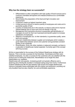 Why has the strategy been so successful?
      •   Differentiation to other competitors with high quality of food & service and a
          customer orientated atmosphere and relaxed ambience as a comfortable
          experience.
      •   Nevertheless the preparation of the food and high innovation and
          improvement
      •   Customer's needs as highest important value
      •   Limited service to dinner to reduce quantity of employees and costs and to
          guarantee quality of food
      •   Location of restaurants are in the suburbs, to reduce costs and to improve
          relaxed feelings due to more room and not directly in the city
      •   Management and ownership structure to guarantee self-identification of
          managers (to work for their own business) and benefit system to increase
          satisfaction of employees
      •   Selection of employees acc. to their standards, to guarantee quality, same
          spirit and synergy
      •   Long term relationship between supplier and employees which creates a
          good relationship between server and customer and guarantees constant
          quality of raw marterials
      •   Diversification: Entry into other markets or restaurant concepts, as there is
          a saturation of steakhouse market expected. Currently open if the concept
          will bring success

All this is responsible for the success of the Outback Steakhouse strategy with its
features. This is not only a success for the franchiser, franchisees and their work-
satisfied employees, it is also a success for the customers who are satisfied with the
product and re-visiting the restaurants. Nevertheless not to forget the other
stakeholders e.g. suppliers.
Steakhouses are very popular, increasing growth and greater affluence and a
declining role of family life resulted in increased eating away from home. Furthermore
Outback Steakhouse fills the gap between high-priced and budget steakhouses.
Using an Australien theme associated with the outdoor and adventure, providing not
only excellent food but also cheerful, fun and comfortable experience.




06/20/2010                                 7                            Uwe Wehner
 