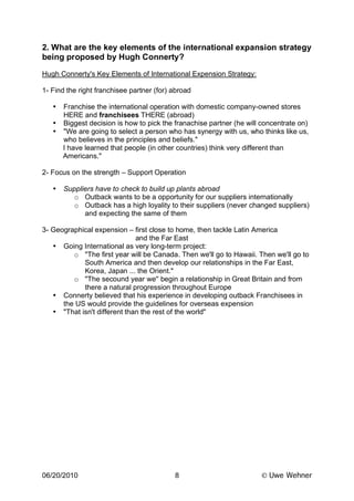2. What are the key elements of the international expansion strategy
being proposed by Hugh Connerty?
Hugh Connerty's Key Elements of International Expension Strategy:

1- Find the right franchisee partner (for) abroad

   • Franchise the international operation with domestic company-owned stores
     HERE and franchisees THERE (abroad)
   • Biggest decision is how to pick the franachise partner (he will concentrate on)
   • "We are going to select a person who has synergy with us, who thinks like us,
     who believes in the principles and beliefs."
     I have learned that people (in other countries) think very different than
     Americans."

2- Focus on the strength – Support Operation

   •   Suppliers have to check to build up plants abroad
          o Outback wants to be a opportunity for our suppliers internationally
          o Outback has a high loyality to their suppliers (never changed suppliers)
             and expecting the same of them

3- Geographical expension – first close to home, then tackle Latin America
                              and the Far East
   • Going International as very long-term project:
         o "The first year will be Canada. Then we'll go to Hawaii. Then we'll go to
            South America and then develop our relationships in the Far East,
            Korea, Japan ... the Orient."
         o "The secound year we'' begin a relationship in Great Britain and from
            there a natural progression throughout Europe
   • Connerty believed that his experience in developing outback Franchisees in
      the US would provide the guidelines for overseas expension
   • "That isn't different than the rest of the world"




06/20/2010                                 8                          Uwe Wehner
 