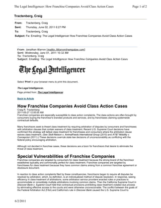 The Legal Intelligencer: How Franchise Companies Avoid Class Action Cases                                         Page 1 of 2


Tractenberg, Craig

From:     Tractenberg, Craig
Sent:     Thursday, June 02, 2011 6:27 PM
To:       Tractenberg, Craig
Subject: Fw: Emailing: The Legal Intelligencer How Franchise Companies Avoid Class Action Cases




  From: Jonathan Warren [mailto:JWarren@wmpalaw.com]
  Sent: Wednesday, June 01, 2011 10:32 AM
  To: Tractenberg, Craig
  Subject: Emailing: The Legal Intelligencer How Franchise Companies Avoid Class Action Cases




  Select 'Print' in your browser menu to print this document.

  The Legal Intelligencer.
  Page printed from: The Legal Intelligencer

  Back to Article


  How Franchise Companies Avoid Class Action Cases
  Craig R. Tractenberg
  2011-05-27 12:00:00 AM
  Franchise companies are especially susceptible to class action complaints. The class actions are often brought by
  consumers buying the franchisor's branded products and services, and by franchisees claiming systemwide
  contractual defaults.

  Many franchisors seek to thwart class treatment by requiring arbitration of disputes by consumers and franchisees
  with arbitration clauses that contain waivers of class treatment. Recent U.S. Supreme Court decisions have
  confirmed this strategy will defeat class treatment for franchisees and consumers where the arbitration clause
  waives class treatment. (See Stolt-Nielson v. AnimalFeeds International Group (2010) and AT&T Mobility v.
  Concepcion (2011).) These decisions overrule state law decisions of unconscionability as conflicting with the
  federal policy encouraging arbitration.

  Although not decided in franchise cases, these decisions are a boon for franchisors that desire to eliminate the
  threat of class treatment.


  Special Vulnerabilities of Franchise Companies
  Franchise companies are targeted by consumers for class treatment because the strong brand of the franchisor
  establishes typicality and commonality perfect for class treatment. Franchise companies are targeted by
  franchisees for class treatment because they have common claims arising from a common franchise agreement or
  disclosure document.

  In reaction to class action complaints filed by these constituencies, franchisors began to require all disputes be
  resolved by arbitration, which, by definition, is an individualized method of dispute resolution. In response, seeing
  efficiency in class treatment of arbitrations, some arbitration service providers enacted rules or practices to
  accommodate or consolidate multiple arbitrations involving common claims. Then the California Supreme Court in
  Discover Bank v. Superior Court held that contractual provisions prohibiting class treatment violated due process
  by eliminating effective access to the courts and were otherwise unconscionable. The conflict between the goals of
  the Federal Arbitration Act (FAA) and California's rule in Discover Bank caused the U.S. Supreme Court to



6/2/2011
 