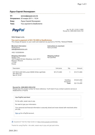 Page 1 of 2


Лурье Сергей Леонидович

 От:                 service@paypal.com.hk
 Отправлено: 20 января 2011 г. 10:24
 Кому:               Лурье Сергей Леонидович
 Тема:               Your payment to DealExtreme


                                                                                              Jan. 20, 2011 10:24:11 MSK
                                                                                         Receipt No: 2888-8895-3528-4102



   Hello Sergey Lurie,

   You sent a payment of $31.78 USD to DealExtreme.
   This charge will appear on your credit card statement as payment to PAYPAL *DEALEXTREME.

   Merchant information                                        Instructions to merchant
   DealExtreme                                                 None provided
   sales@dealextreme.com

   +852 13530080484

   Shipping information                                        Shipping method
   Sergey Lurie                                                Not specified
   10A Prospekt 60-letia Oktyabrya, room 407.2
   Moscow, Moscow
   117036
   Russia


       Description                                                          Unit price          Qty              Amount

       E27 6W 6-LED 540-Lumen 6000K White Light Bulb                     $13.73 USD               1       $13.73 USD
       (85~265V AC)
       Item #: 37161


                                                                                           Handling:      $18.05 USD
                                                                                          Insurance:              ----
                                                                                              Total:      $31.78 USD

       Receipt No: 2888-8895-3528-4102
       Please keep this receipt number for future reference. You'll need it if you contact customer service at
       DealExtreme or PayPal.



           Use PayPal next time!

           It's the safer, easier way to pay.

           No need to type your information.

           Your personal and financial information is securely stored and never shared with merchants when
           you pay.

           Sign up for a PayPal account.




         Questions? Visit the Help Center at: https://www.paypal.com/hk/help.

   Thanks for using PayPal – the safer, easier way to pay and get paid online.


20.01.2011
 