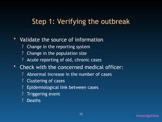13
Step 1: Verifying the outbreak
• Validate the source of information
? Change in the reporting system
? Change in the population size
? Acute reporting of old, chronic cases
• Check with the concerned medical officer:
? Abnormal increase in the number of cases
? Clustering of cases
? Epidemiological link between cases
? Triggering event
? Deaths
Investigations
 