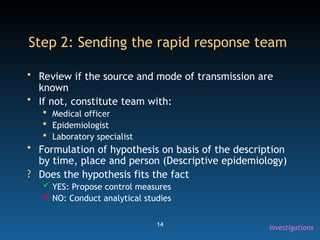 14
Step 2: Sending the rapid response team
• Review if the source and mode of transmission are
known
• If not, constitute team with:
 Medical officer
 Epidemiologist
 Laboratory specialist
• Formulation of hypothesis on basis of the description
by time, place and person (Descriptive epidemiology)
? Does the hypothesis fits the fact
 YES: Propose control measures
 NO: Conduct analytical studies
Investigations
 