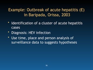 16
Example: Outbreak of acute hepatitis (E)
in Baripada, Orissa, 2003
• Identification of a cluster of acute hepatitis
cases
• Diagnosis: HEV infection
• Use time, place and person analysis of
surveillance data to suggests hypotheses
 