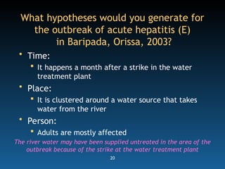 20
What hypotheses would you generate for
the outbreak of acute hepatitis (E)
in Baripada, Orissa, 2003?
• Time:
 It happens a month after a strike in the water
treatment plant
• Place:
 It is clustered around a water source that takes
water from the river
• Person:
 Adults are mostly affected
The river water may have been supplied untreated in the area of the
outbreak because of the strike at the water treatment plant
 