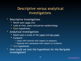21
Descriptive versus analytical
investigations
• Descriptive investigations
 Based upon cases only
 Look at time, place and person epidemiology
 Raise hypotheses
• Analytical investigations
 Based upon a study of the cases and non-cases
 Compare:
• Cases with controls with respect to exposure
• Exposed with unexposed with respect to incidence
 Test hypotheses
• How could we test the hypothesis for the Baripada
investigation?
Investigations
 