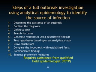 22
Steps of a full outbreak investigation
using analytical epidemiology to identify
the source of infection
1. Determine the existence of an outbreak
2. Confirm the diagnosis
3. Define a case
4. Search for cases
5. Generate hypotheses using descriptive findings
6. Test hypotheses based upon an analytical study
7. Draw conclusions
8. Compare the hypothesis with established facts
9. Communicate findings
10. Execute prevention measures
Requires assistance from qualified
field epidemiologist (FETP)
 