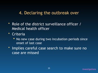 25
4. Declaring the outbreak over
• Role of the district surveillance officer /
Medical health officer
• Criteria
 No new case during two incubation periods since
onset of last case
• Implies careful case search to make sure no
case are missed
Investigations
 